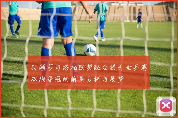 孙颖莎与搭档默契配合提升世乒赛双线争冠的前景分析与展望